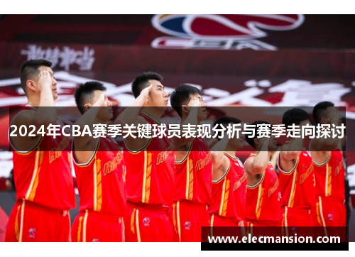 2024年CBA赛季关键球员表现分析与赛季走向探讨
