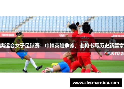 奥运会女子足球赛：巾帼英雄争锋，谁将书写历史新篇章