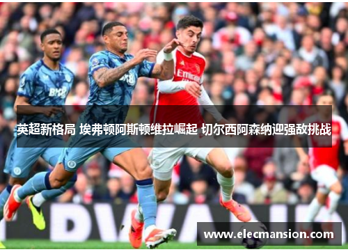 英超新格局 埃弗顿阿斯顿维拉崛起 切尔西阿森纳迎强敌挑战